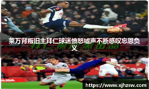 莱万背叛旧主拜仁球迷愤怒嘘声不断感叹忘恩负义
