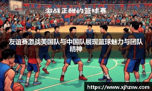 友谊赛激战美国队与中国队展现篮球魅力与团队精神