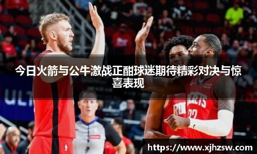 今日火箭与公牛激战正酣球迷期待精彩对决与惊喜表现
